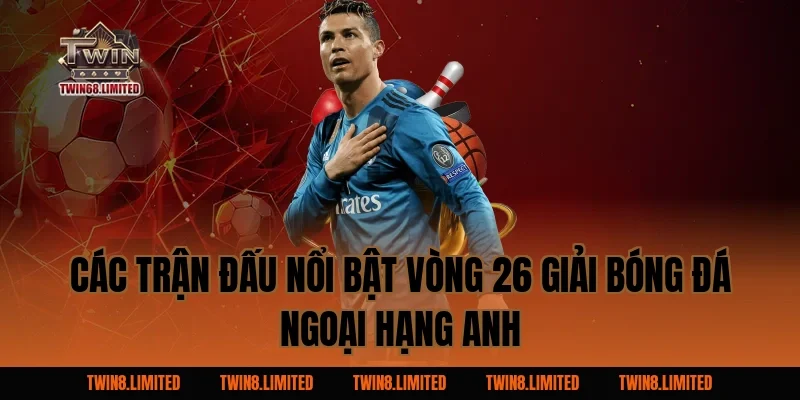 Các trận đấu nổi bật vòng 26 Giải Bóng Đá Ngoại Hạng Anh